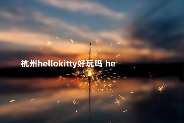 杭州hellokitty好玩吗 hellokitty乐园值得去吗